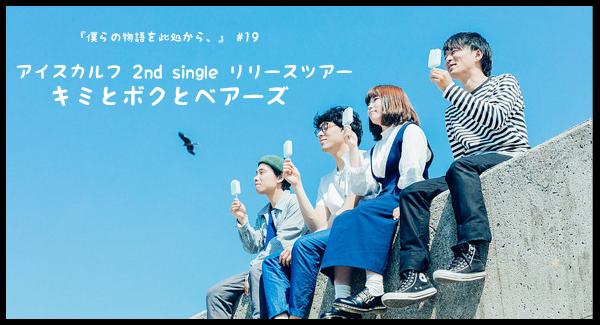 『僕らの物語を此処から、』 #19　 - アイスカルフ 2nd single リリースツアー 「キミとボクとベアーズ」 -