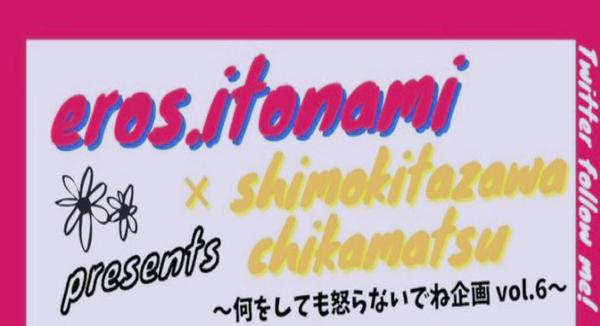 エロス、営み×下北沢 近松 企画 「何をしても怒らないでね企画 vol.6 」