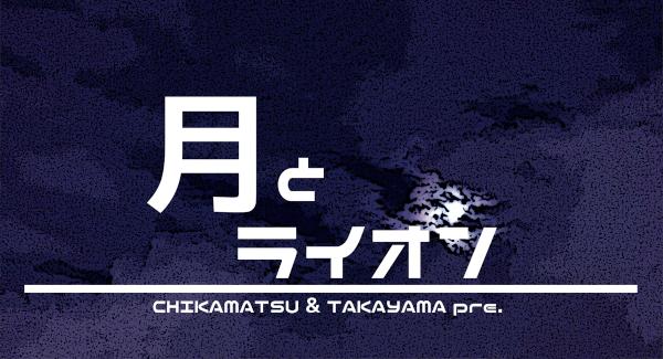 CHIKAMATSU & TAKAYAMA  pre. 『月とライオン 』